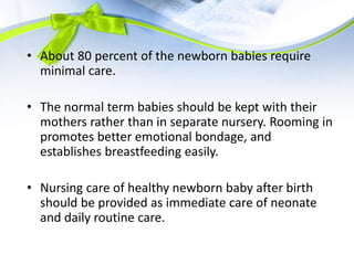 • About 80 percent of the newborn babies require
minimal care.
• The normal term babies should be kept with their
mothers rather than in separate nursery. Rooming in
promotes better emotional bondage, and
establishes breastfeeding easily.
• Nursing care of healthy newborn baby after birth
should be provided as immediate care of neonate
and daily routine care.
 