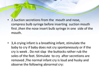 • 2.Suction secretions from the mouth and nose,
compress bulb syringe before inserting suction mouth
first ,then the nose insert bulb syringe in one side of the
mouth.
• 3,A crying infant is a breathing infant, stimulate the
baby to cry if baby does not cry spontaneously or if the
cry is week . Do not slap the buttocks rather rub the
soles of the feet. Stimulate to cry after secretions are
removed ,The normal infant cry is loud and husky and
observe the following abnormal cry:
 