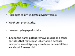 • High pitched cry- indicates hypoglycemia.
• Week cry- prematurity.
• Hoarse cry-laryngeal stridor.
• 4.Keep the nares patent remove mucus and other
particles that may cause obstruction because
newborns are obligatory nose breathers until they
are about 3 weeks old.
 