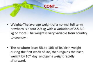 CONT…
• Weight:-The average weight of a normal full term
newborn is about 2.9 kg with a variation of 2.5-3.9
kg or more. The weight is very variable from country
to country .
• The newborn loses 5% to 10% of its birth weight
during the first week of life, then regains the birth
weight by 10th day and gains weight rapidly
afterward.
 