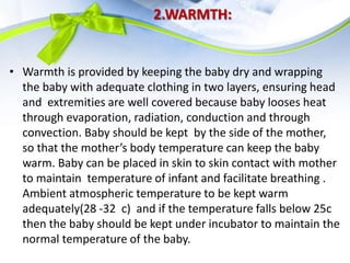 2.WARMTH:
• Warmth is provided by keeping the baby dry and wrapping
the baby with adequate clothing in two layers, ensuring head
and extremities are well covered because baby looses heat
through evaporation, radiation, conduction and through
convection. Baby should be kept by the side of the mother,
so that the mother’s body temperature can keep the baby
warm. Baby can be placed in skin to skin contact with mother
to maintain temperature of infant and facilitate breathing .
Ambient atmospheric temperature to be kept warm
adequately(28 -32 c) and if the temperature falls below 25c
then the baby should be kept under incubator to maintain the
normal temperature of the baby.
 