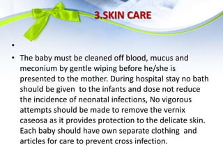 3.SKIN CARE
•
• The baby must be cleaned off blood, mucus and
meconium by gentle wiping before he/she is
presented to the mother. During hospital stay no bath
should be given to the infants and dose not reduce
the incidence of neonatal infections, No vigorous
attempts should be made to remove the vernix
caseosa as it provides protection to the delicate skin.
Each baby should have own separate clothing and
articles for care to prevent cross infection.
 