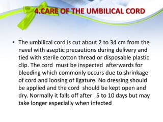 4.CARE OF THE UMBILICAL CORD
• The umbilical cord is cut about 2 to 34 cm from the
navel with aseptic precautions during delivery and
tied with sterile cotton thread or disposable plastic
clip. The cord must be inspected afterwards for
bleeding which commonly occurs due to shrinkage
of cord and loosing of ligature. No dressing should
be applied and the cord should be kept open and
dry. Normally it falls off after 5 to 10 days but may
take longer especially when infected
 