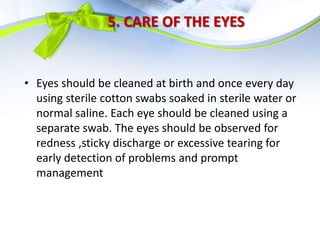 5. CARE OF THE EYES
• Eyes should be cleaned at birth and once every day
using sterile cotton swabs soaked in sterile water or
normal saline. Each eye should be cleaned using a
separate swab. The eyes should be observed for
redness ,sticky discharge or excessive tearing for
early detection of problems and prompt
management
 