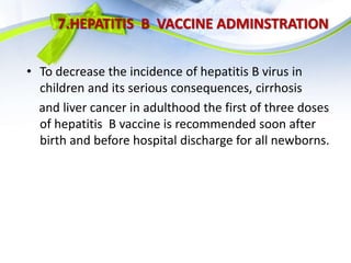 7.HEPATITIS B VACCINE ADMINSTRATION
• To decrease the incidence of hepatitis B virus in
children and its serious consequences, cirrhosis
and liver cancer in adulthood the first of three doses
of hepatitis B vaccine is recommended soon after
birth and before hospital discharge for all newborns.
 