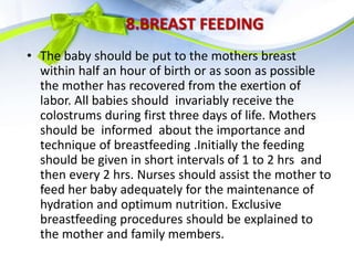 8.BREAST FEEDING
• The baby should be put to the mothers breast
within half an hour of birth or as soon as possible
the mother has recovered from the exertion of
labor. All babies should invariably receive the
colostrums during first three days of life. Mothers
should be informed about the importance and
technique of breastfeeding .Initially the feeding
should be given in short intervals of 1 to 2 hrs and
then every 2 hrs. Nurses should assist the mother to
feed her baby adequately for the maintenance of
hydration and optimum nutrition. Exclusive
breastfeeding procedures should be explained to
the mother and family members.
 