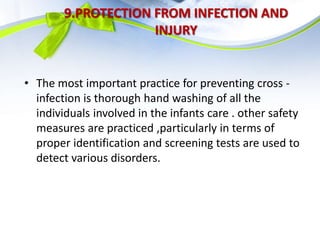 9.PROTECTION FROM INFECTION AND
INJURY
• The most important practice for preventing cross -
infection is thorough hand washing of all the
individuals involved in the infants care . other safety
measures are practiced ,particularly in terms of
proper identification and screening tests are used to
detect various disorders.
 