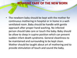 ROUITINE CARE OF THE NEW BORN
• The newborn baby should be kept with the mother for
continuous mothering in hospital or in home in a well-
ventilated room .Baby should be handle with gentle
approach after proper hand washing. No infected
person should take care or touch the baby. Baby should
be allow to sleep in supine position which can prevent
sudden infant death syndrome. General cleanliness to
be maintained and surrounding to be kept clean.
Mother should be taught about art of mothering and to
provide stimulation of touch and sound the baby.
 