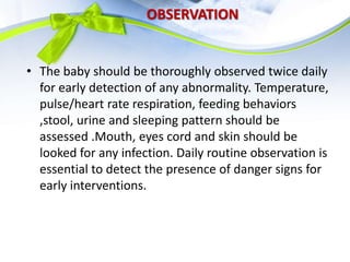 OBSERVATION
• The baby should be thoroughly observed twice daily
for early detection of any abnormality. Temperature,
pulse/heart rate respiration, feeding behaviors
,stool, urine and sleeping pattern should be
assessed .Mouth, eyes cord and skin should be
looked for any infection. Daily routine observation is
essential to detect the presence of danger signs for
early interventions.
 