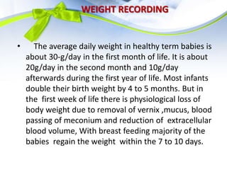 WEIGHT RECORDING
• The average daily weight in healthy term babies is
about 30-g/day in the first month of life. It is about
20g/day in the second month and 10g/day
afterwards during the first year of life. Most infants
double their birth weight by 4 to 5 months. But in
the first week of life there is physiological loss of
body weight due to removal of vernix ,mucus, blood
passing of meconium and reduction of extracellular
blood volume, With breast feeding majority of the
babies regain the weight within the 7 to 10 days.
 