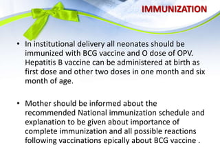 IMMUNIZATION
• In institutional delivery all neonates should be
immunized with BCG vaccine and O dose of OPV.
Hepatitis B vaccine can be administered at birth as
first dose and other two doses in one month and six
month of age.
• Mother should be informed about the
recommended National immunization schedule and
explanation to be given about importance of
complete immunization and all possible reactions
following vaccinations epically about BCG vaccine .
 