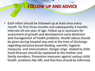 FOLLOW UP AND ADVICE
• Each infant should be followed up at least once every
month for first three months and subsequently 3 months
intervals till one year of age. Follow up is necessary for
assessment of growth and development early detection
and management of health problems .Health advice should
be given during hospital stay and at the time of discharge
regarding exclusive breast feeding, warmth, hygienic
measures and immunization. Danger sings related to child
hood illnesses should be explained to the mother and
family members. Preventive measures against various child
health problems like ARI, and Diarrhea should be informed.
 