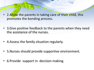 • 2.Allow the parents in taking care of their child, this
promotes the bonding process.
• 3.Give positive feedback to the parents when they need
the assistance of the nurses.
• 4.Assess the family situation regularly.
• 5.Nurses should provide supportive environment.
• 6.Provide support in decision making.
 
