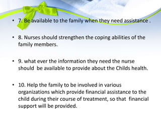 • 7. Be available to the family when they need assistance .
• 8. Nurses should strengthen the coping abilities of the
family members.
• 9. what ever the information they need the nurse
should be available to provide about the Childs health.
• 10. Help the family to be involved in various
organizations which provide financial assistance to the
child during their course of treatment, so that financial
support will be provided.
 
