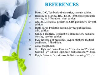 REFERENCES
1. Dutta. D.C, Textbook of obstetrics, seventh edition.
2. Dorothy R. Marlow, RN., Ed.D, Textbook of pediatric
nursing, W.B.Saunders, sixth edition.
3. Ghai.O.P, Essential pediatrics, CBS publishers, seventh
edition.
4. Dutta Parul, Pediatric nursing, jaypee publications,
third edition.
5. Nancy T Halfield, Broadribb’s; Introductory pediatric
nursing, seventh edition.
6. IAP, Textbook of pediatrics, jaypee brothers’ medical
publishers, fifth edition.
7. www.google.com.
8. Terri Kyle and Susan Carman, “Essentials of Pediatric
Nursing” 2nd Edition Lippincott Williams and Wilkins.
9. Ripple Sharma, ‘a text book Pediatric nursing’ 2nd. ed.
 