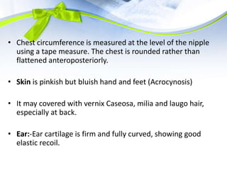 • Chest circumference is measured at the level of the nipple
using a tape measure. The chest is rounded rather than
flattened anteroposteriorly.
• Skin is pinkish but bluish hand and feet (Acrocynosis)
• It may covered with vernix Caseosa, milia and laugo hair,
especially at back.
• Ear:-Ear cartilage is firm and fully curved, showing good
elastic recoil.
 