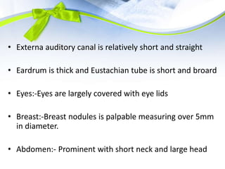 • Externa auditory canal is relatively short and straight
• Eardrum is thick and Eustachian tube is short and broard
• Eyes:-Eyes are largely covered with eye lids
• Breast:-Breast nodules is palpable measuring over 5mm
in diameter.
• Abdomen:- Prominent with short neck and large head
 