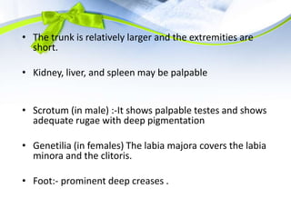 • The trunk is relatively larger and the extremities are
short.
• Kidney, liver, and spleen may be palpable
• Scrotum (in male) :-It shows palpable testes and shows
adequate rugae with deep pigmentation
• Genetilia (in females) The labia majora covers the labia
minora and the clitoris.
• Foot:- prominent deep creases .
 