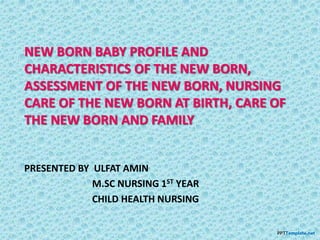 NEW BORN BABY PROFILE AND
CHARACTERISTICS OF THE NEW BORN,
ASSESSMENT OF THE NEW BORN, NURSING
CARE OF THE NEW BORN AT BIRTH, CARE OF
THE NEW BORN AND FAMILY
PRESENTED BY ULFAT AMIN
M.SC NURSING 1ST YEAR
CHILD HEALTH NURSING
 