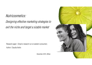 Nutricosmetics:
Designing effective marketing strategies to
exit the niche and target a sizable market
Research paper : Empiric research run on western consumers
Author: Claudia Aiello
December 2015, Milan
 