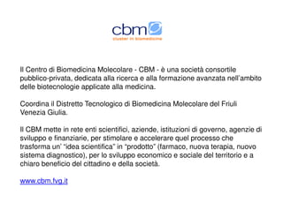 Il Centro di Biomedicina Molecolare - CBM - è una società consortile
pubblico-privata, dedicata alla ricerca e alla formazione avanzata nell’ambito
delle biotecnologie applicate alla medicina.
Coordina il Distretto Tecnologico di Biomedicina Molecolare del Friuli
Venezia Giulia.
Il CBM mette in rete enti scientifici, aziende, istituzioni di governo, agenzie di
sviluppo e finanziarie, per stimolare e accelerare quel processo che
trasforma un’ “idea scientifica” in “prodotto” (farmaco, nuova terapia, nuovo
sistema diagnostico), per lo sviluppo economico e sociale del territorio e a
chiaro beneficio del cittadino e della società.
www.cbm.fvg.it
 