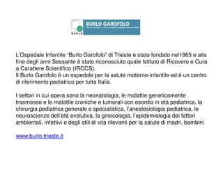 L’Ospedale Infantile “Burlo Garofolo” di Trieste è stato fondato nel1865 e alla
fine degli anni Sessante è stato riconosciuto quale Istituto di Ricovero e Cura
a Carattere Scientifico (IRCCS).
Il Burlo Garofolo è un ospedale per la salute materno-infantile ed è un centro
di riferimento pediatrico per tutta Italia.
I settori in cui opera sono la neonatologia, le malattie geneticamente
trasmesse e le malattie croniche e tumorali con esordio in età pediatrica, la
chirurgia pediatrica generale e specialistica, l’anestesiologia pediatrica, le
neuroscienze dell’età evolutiva, la ginecologia, l’epidemiologia dei fattori
ambientali, infettivi e degli stili di vita rilevanti per la salute di madri, bambini
www.burlo.trieste.it
 