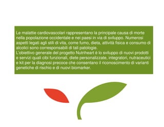 Le malattie cardiovascolari rappresentano la principale causa di morte
nella popolazione occidentale e nei paesi in via di sviluppo. Numerosi
aspetti legati agli stili di vita, come fumo, dieta, attività fisica e consumo di
alcolici sono corresponsabili di tali patologie.
L’obiettivo generale del progetto Nutriheart è lo sviluppo di nuovi prodotti
e servizi quali cibi funzionali, diete personalizzate, integratori, nutraceutici
e kit per la diagnosi precoce che consentano il riconoscimento di varianti
genetiche di rischio e di nuovi biomarker.
 