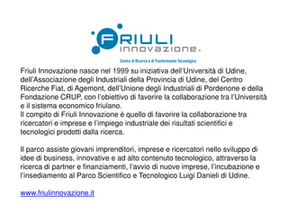 Friuli Innovazione nasce nel 1999 su iniziativa dell’Università di Udine,
dell’Associazione degli Industriali della Provincia di Udine, del Centro
Ricerche Fiat, di Agemont, dell’Unione degli Industriali di Pordenone e della
Fondazione CRUP, con l’obiettivo di favorire la collaborazione tra l’Università
e il sistema economico friulano.
Il compito di Friuli Innovazione è quello di favorire la collaborazione tra
ricercatori e imprese e l’impiego industriale dei risultati scientifici e
tecnologici prodotti dalla ricerca.
Il parco assiste giovani imprenditori, imprese e ricercatori nello sviluppo di
idee di business, innovative e ad alto contenuto tecnologico, attraverso la
ricerca di partner e finanziamenti, l’avvio di nuove imprese, l’incubazione e
l’insediamento al Parco Scientifico e Tecnologico Luigi Danieli di Udine.
www.friulinnovazione.it
 