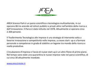 AREA Science Park è un parco scientifico e tecnologico multisettoriale, in cui
operano 86 tra aziende ed istituti pubblici e privati attivi nell’ambito della ricerca e
dell’innovazione. Il Parco è stato istituito nel 1978. Attualmente vi operano circa
2.300 persone.
ll Trasferimento Tecnologico alle imprese è una strategia di intervento volta a
favorire innovazione e competitività nelle imprese, a creare start- up e a formare
personale e competenze in grado di stabilire un legame tra mondo della ricerca e
realtà produttive.
L’incubazione d’impresa e l’avvio di nuove start-up è un altro filone di primo piano.
Nel tempo sono state una quarantina le nuove imprese nate nel parco scientifico, di
cui circa 30 attualmente insediate.
www.area.trieste.it
 