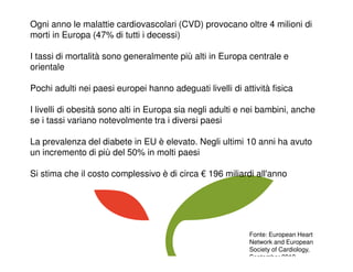 Ogni anno le malattie cardiovascolari (CVD) provocano oltre 4 milioni di
morti in Europa (47% di tutti i decessi)
I tassi di mortalità sono generalmente più alti in Europa centrale e
orientale
Pochi adulti nei paesi europei hanno adeguati livelli di attività fisica
I livelli di obesità sono alti in Europa sia negli adulti e nei bambini, anche
se i tassi variano notevolmente tra i diversi paesi
La prevalenza del diabete in EU è elevato. Negli ultimi 10 anni ha avuto
un incremento di più del 50% in molti paesi
Si stima che il costo complessivo è di circa € 196 miliardi all'anno
Fonte: European Heart
Network and European
Society of Cardiology,
September 2012
 