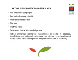 FATTORI DI RISCHIO LEGATI ALLO STILE DI VITA
• Alta pressione sanguigna
• Aumento di peso e obesità
• Alti livelli di colesterolo
• Diabete
• Inattività fisica
• Consumo di alcol e fumo di sigaretta
• Fattori alimentari (compresi l'assunzione di sodio in eccesso,
insufficiente assunzione di frutta e verdura, elevato consumo di grassi
saturi, basso consumo di pesce, e ridptta assunzione di potassio)
 