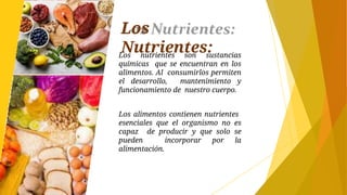 Los
Nutrientes:
Los nutrientes son sustancias
químicas que se encuentran en los
alimentos. Al consumirlos permiten
el desarrollo, mantenimiento y
funcionamiento de nuestro cuerpo.
Los alimentos contienen nutrientes
esenciales que el organismo no es
capaz de producir y que solo se
pueden incorporar por la
alimentación.
 