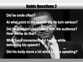 Guide Questions 2

Did he smile often?
At what point in the speech did he turn serious?
Did he establish eye contact with the audience?
How did he do that?
What hand movements did he use while
delivering his speech?
Did his body move a lot while he was speaking?
 