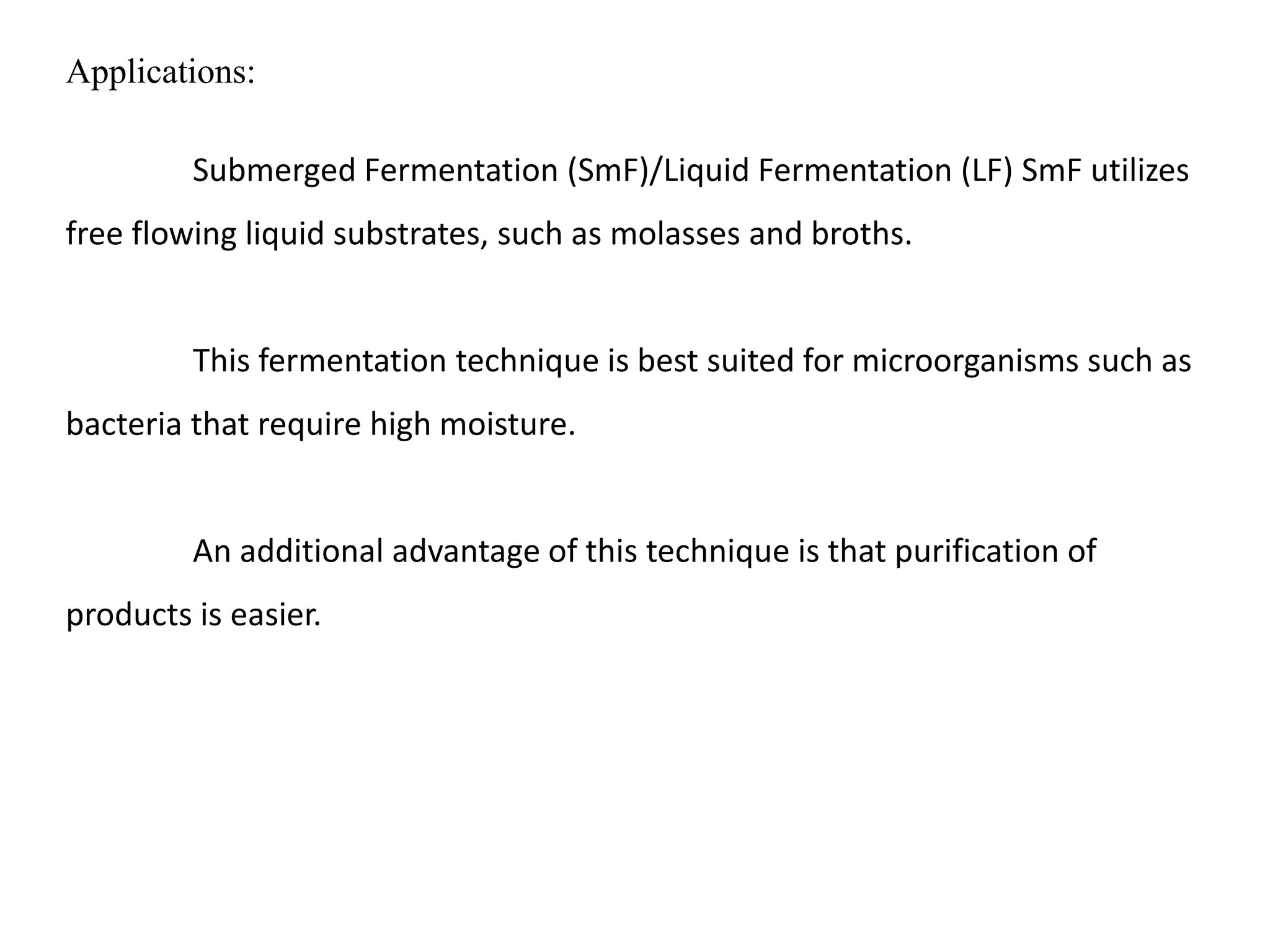 Applications:
Submerged Fermentation (SmF)/Liquid Fermentation (LF) SmF utilizes
free flowing liquid substrates, such as molasses and broths.
This fermentation technique is best suited for microorganisms such as
bacteria that require high moisture.
An additional advantage of this technique is that purification of
products is easier.
 