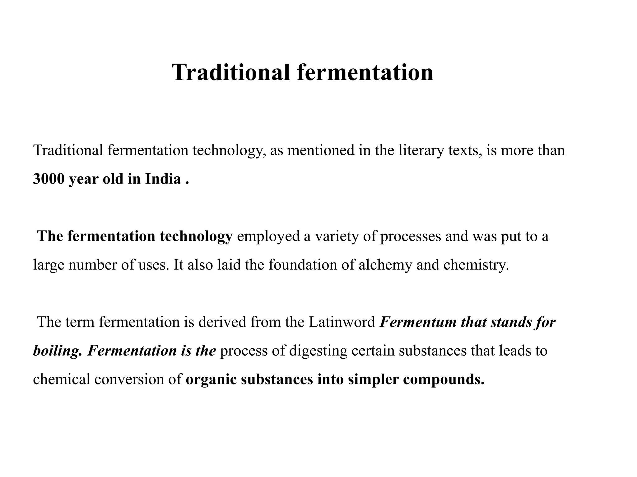 Traditional fermentation
Traditional fermentation technology, as mentioned in the literary texts, is more than
3000 year old in India .
The fermentation technology employed a variety of processes and was put to a
large number of uses. It also laid the foundation of alchemy and chemistry.
The term fermentation is derived from the Latinword Fermentum that stands for
boiling. Fermentation is the process of digesting certain substances that leads to
chemical conversion of organic substances into simpler compounds.
 