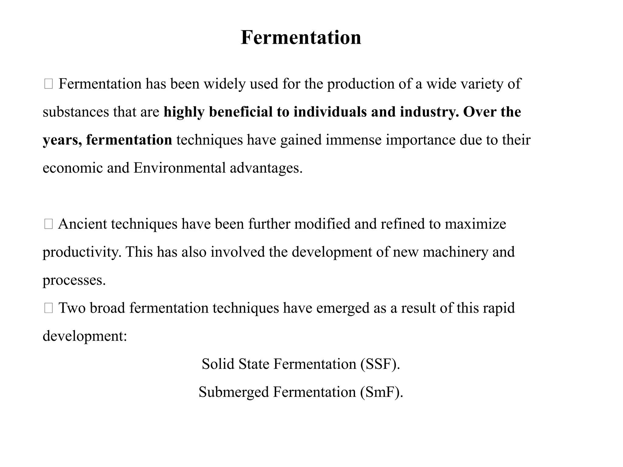 Fermentation
Fermentation has been widely used for the production of a wide variety of
substances that are highly beneficial to individuals and industry. Over the
years, fermentation techniques have gained immense importance due to their
economic and Environmental advantages.
Ancient techniques have been further modified and refined to maximize
productivity. This has also involved the development of new machinery and
processes.
Two broad fermentation techniques have emerged as a result of this rapid
development:
Solid State Fermentation (SSF).
Submerged Fermentation (SmF).
 