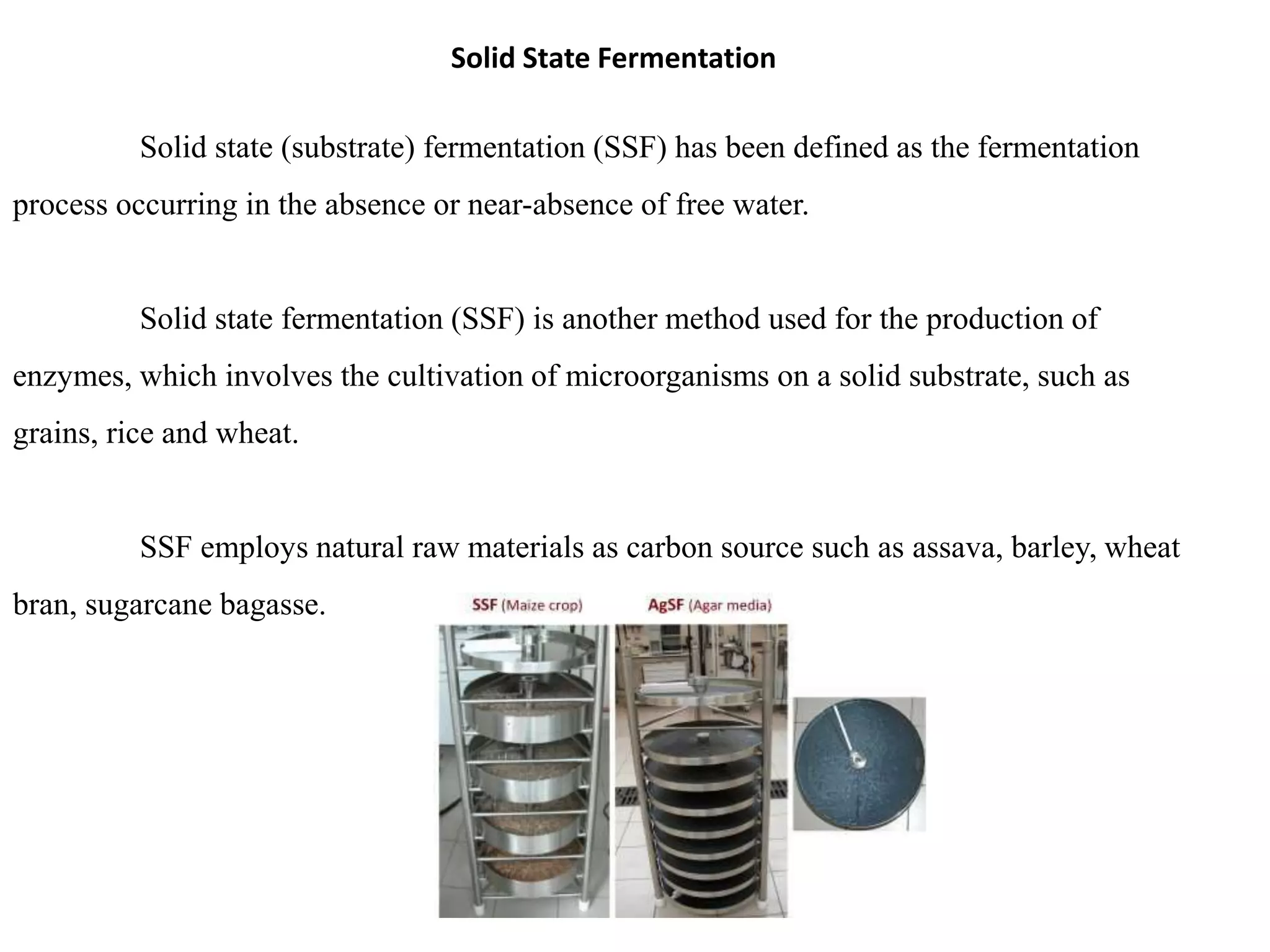 Solid State Fermentation
Solid state (substrate) fermentation (SSF) has been defined as the fermentation
process occurring in the absence or near-absence of free water.
Solid state fermentation (SSF) is another method used for the production of
enzymes, which involves the cultivation of microorganisms on a solid substrate, such as
grains, rice and wheat.
SSF employs natural raw materials as carbon source such as assava, barley, wheat
bran, sugarcane bagasse.
 