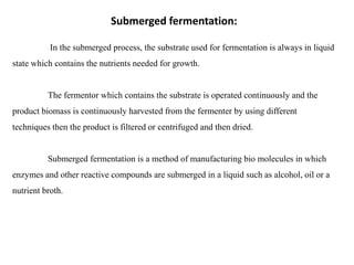 Submerged fermentation:
In the submerged process, the substrate used for fermentation is always in liquid
state which contains the nutrients needed for growth.
The fermentor which contains the substrate is operated continuously and the
product biomass is continuously harvested from the fermenter by using different
techniques then the product is filtered or centrifuged and then dried.
Submerged fermentation is a method of manufacturing bio molecules in which
enzymes and other reactive compounds are submerged in a liquid such as alcohol, oil or a
nutrient broth.
 
