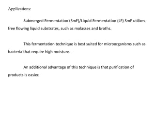 Applications:
Submerged Fermentation (SmF)/Liquid Fermentation (LF) SmF utilizes
free flowing liquid substrates, such as molasses and broths.
This fermentation technique is best suited for microorganisms such as
bacteria that require high moisture.
An additional advantage of this technique is that purification of
products is easier.
 
