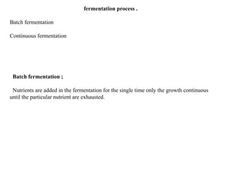 fermentation process .
Batch fermentation
Continuous fermentation
Batch fermentation ;
Nutrients are added in the fermentation for the single time only the growth continuous
until the particular nutrient are exhausted.
 