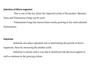Selection of Micro-organism
This is one of the key factor for improved yields of the product. Bacteria,
Yeast and Filamentous Fungi can be used.
Filamentous Fungi has shown better results growing in the solid substrate
fermentation.
Substrate
Substrate also plays important role in determining the growth of micro-
organisms, there by increasing the product yield.
Substrate is chosen such a way that it should provide physical support as
well as nutrients to the growing culture.
 