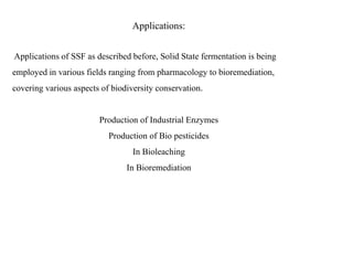 Applications:
Applications of SSF as described before, Solid State fermentation is being
employed in various fields ranging from pharmacology to bioremediation,
covering various aspects of biodiversity conservation.
Production of Industrial Enzymes
Production of Bio pesticides
In Bioleaching
In Bioremediation
 