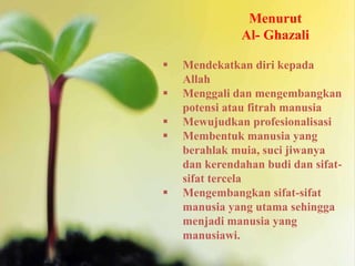 Menurut
Al- Ghazali
 Mendekatkan diri kepada
Allah
 Menggali dan mengembangkan
potensi atau fitrah manusia
 Mewujudkan profesionalisasi
 Membentuk manusia yang
berahlak muia, suci jiwanya
dan kerendahan budi dan sifat-
sifat tercela
 Mengembangkan sifat-sifat
manusia yang utama sehingga
menjadi manusia yang
manusiawi.
 