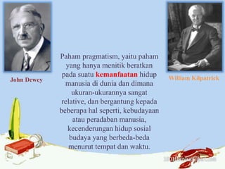 John Dewey William Kilpatrick
Paham pragmatism, yaitu paham
yang hanya menitik beratkan
pada suatu kemanfaatan hidup
manusia di dunia dan dimana
ukuran-ukurannya sangat
relative, dan bergantung kepada
beberapa hal seperti, kebudayaan
atau peradaban manusia,
kecenderungan hidup sosial
budaya yang berbeda-beda
menurut tempat dan waktu.
 