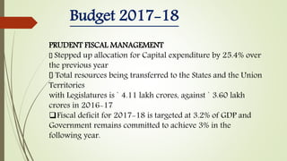 Budget 2017-18
PRUDENT FISCAL MANAGEMENT
Stepped up allocation for Capital expenditure by 25.4% over
the previous year
Total resources being transferred to the States and the Union
Territories
with Legislatures is ` 4.11 lakh crores, against ` 3.60 lakh
crores in 2016-17
Fiscal deficit for 2017-18 is targeted at 3.2% of GDP and
Government remains committed to achieve 3% in the
following year.
 