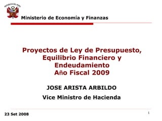 1
23 Set 2008
Ministerio de Economía y Finanzas
JOSE ARISTA ARBILDO
Vice Ministro de Hacienda
Proyectos de Ley de Presupuesto,
Equilibrio Financiero y
Endeudamiento
Año Fiscal 2009
 