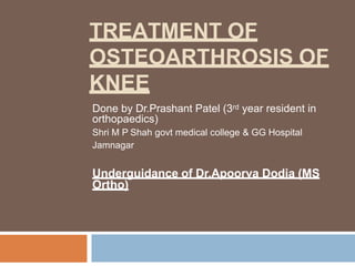 TREATMENT OF
OSTEOARTHROSIS OF
KNEE
Done by Dr.Prashant Patel (3rd year resident in
orthopaedics)
Shri M P Shah govt medical college & GG Hospital
Jamnagar
Underguidance of Dr.Apoorva Dodia (MS
Ortho)
 