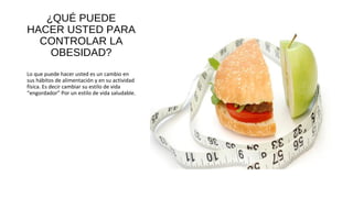 ¿QUÉ PUEDE
HACER USTED PARA
CONTROLAR LA
OBESIDAD?
Lo que puede hacer usted es un cambio en
sus hábitos de alimentación y en su actividad
física. Es decir cambiar su estilo de vida
“engordador” Por un estilo de vida saludable.
 