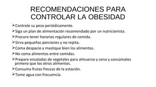 RECOMENDACIONES PARA
CONTROLAR LA OBESIDAD
Controle su peso periódicamente.
Siga un plan de alimentación recomendado por un nutricionista.
Procure tener horarios regulares de comida.
Sirva pequeñas porciones y no repita.
Coma despacio y mastique bien los alimentos.
No coma alimentos entre comidas.
Prepare ensaladas de vegetales para almuerzo y cena y consúmalos
primero que los otros alimentos.
Consuma frutas frescas de la estación.
Tome agua con frecuencia.
 