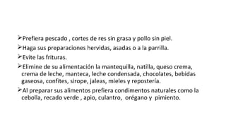 Prefiera pescado , cortes de res sin grasa y pollo sin piel.
Haga sus preparaciones hervidas, asadas o a la parrilla.
Evite las frituras.
Elimine de su alimentación la mantequilla, natilla, queso crema,
crema de leche, manteca, leche condensada, chocolates, bebidas
gaseosa, confites, sirope, jaleas, mieles y repostería.
Al preparar sus alimentos prefiera condimentos naturales como la
cebolla, recado verde , apio, culantro, orégano y pimiento.
 
